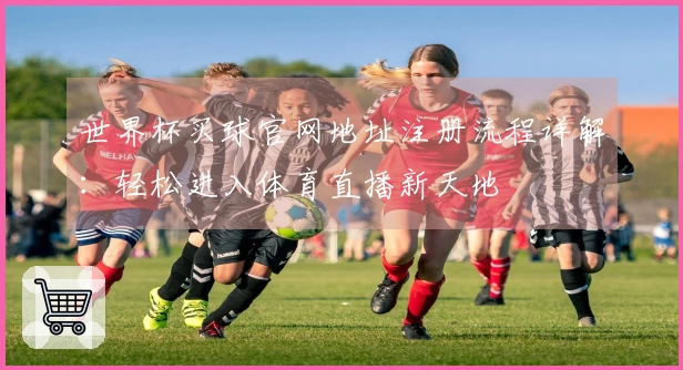 世界杯买球官网地址注册流程详解：轻松进入体育直播新天地