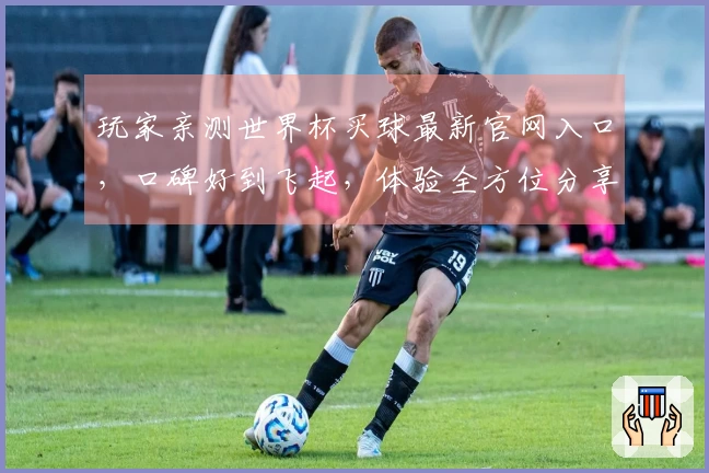 玩家亲测世界杯买球最新官网入口，口碑好到飞起，体验全方位分享